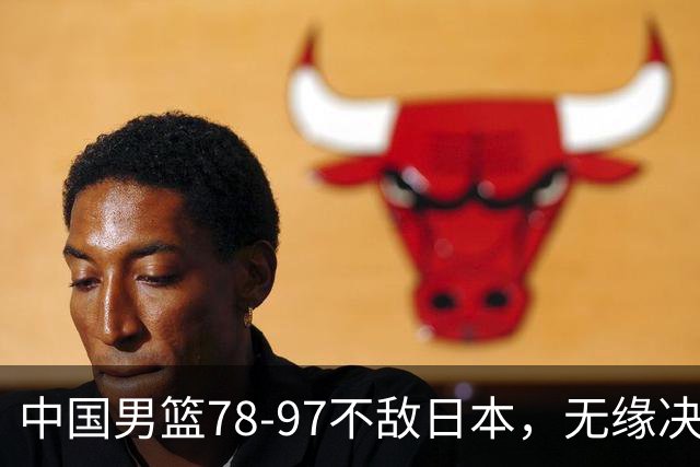 中国男篮78-97不敌日本，无缘决赛，球员表现评价惨淡